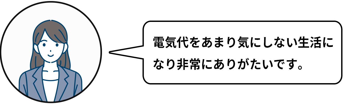 電気代をあまり気にしない生活になり非常にありがたいです。